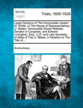 Carte Legal Opinions of the Honourable Joseph M. White, of the House of Representatives, U. States, Honourable Daniel Webster, Senator in Congress, and Edwa Anonymous