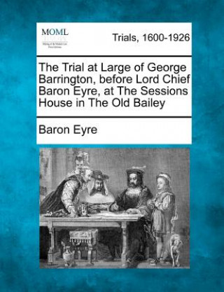 Könyv The Trial at Large of George Barrington, Before Lord Chief Baron Eyre, at the Sessions House in the Old Bailey Baron Eyre