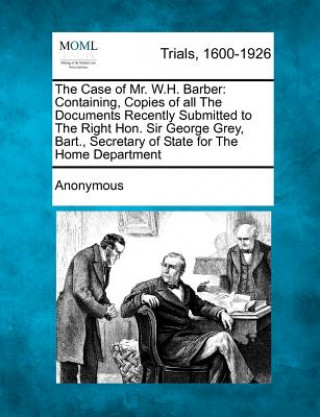 Kniha The Case of Mr. W.H. Barber: Containing, Copies of All the Documents Recently Submitted to the Right Hon. Sir George Grey, Bart., Secretary of Stat Anonymous