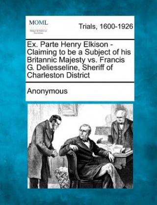 Knjiga Ex. Parte Henry Elkison - Claiming to Be a Subject of His Britannic Majesty vs. Francis G. Deliesseline, Sheriff of Charleston District Anonymous