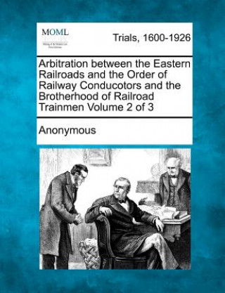 Könyv Arbitration Between the Eastern Railroads and the Order of Railway Conducotors and the Brotherhood of Railroad Trainmen Volume 2 of 3 Anonymous