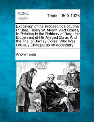 Kniha Exposition of the Proceedings of John P. Darg, Henry W. Merritt, and Others, in Relation to the Robbery of Darg, the Elopement of His Alleged Slave, a Anonymous