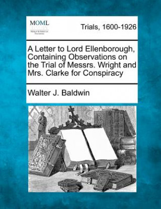 Книга A Letter to Lord Ellenborough, Containing Observations on the Trial of Messrs. Wright and Mrs. Clarke for Conspiracy Walter J Baldwin