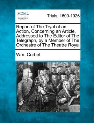 Kniha Report of the Tryal of an Action, Concerning an Article, Addressed to the Editor of the Telegraph, by a Member of the Orchestre of the Theatre Royal Wm Corbet