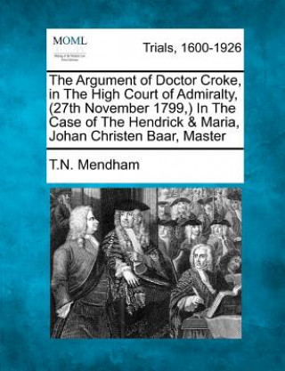 Könyv The Argument of Doctor Croke, in the High Court of Admiralty, (27th November 1799, ) in the Case of the Hendrick & Maria, Johan Christen Baar, Master T N Mendham