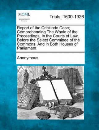 Buch Report of the Cricklade Case; Comprehending the Whole of the Proceedings, in the Courts of Law, Before the Select Committee of the Commons, and in Bot Anonymous