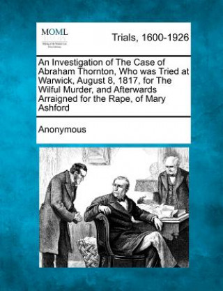 Книга An Investigation of the Case of Abraham Thornton, Who Was Tried at Warwick, August 8, 1817, for the Wilful Murder, and Afterwards Arraigned for the Ra Anonymous