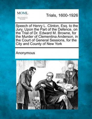 Knjiga Speech of Henry L. Clinton, Esq. to the Jury, Upon the Part of the Defence, on the Trial of Dr. Edward M. Browne, for the Murder of Clementina Anderso Anonymous