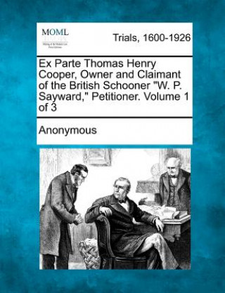 Carte Ex Parte Thomas Henry Cooper, Owner and Claimant of the British Schooner "W. P. Sayward," Petitioner. Volume 1 of 3 Anonymous