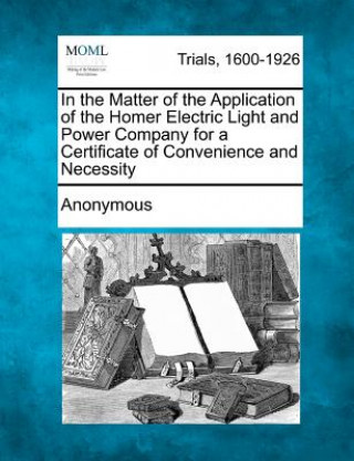 Книга In the Matter of the Application of the Homer Electric Light and Power Company for a Certificate of Convenience and Necessity Anonymous