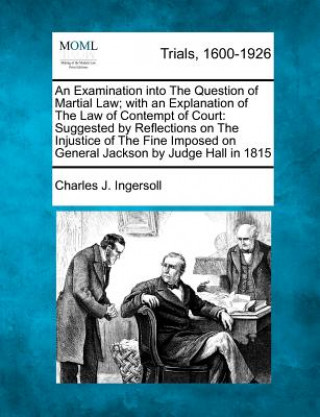 Kniha An Examination Into the Question of Martial Law; With an Explanation of the Law of Contempt of Court: Suggested by Reflections on the Injustice of the Charles Jared Ingersoll