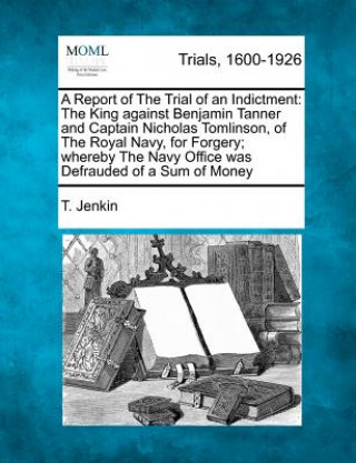 Knjiga A Report of the Trial of an Indictment: The King Against Benjamin Tanner and Captain Nicholas Tomlinson, of the Royal Navy, for Forgery; Whereby the N T Jenkin