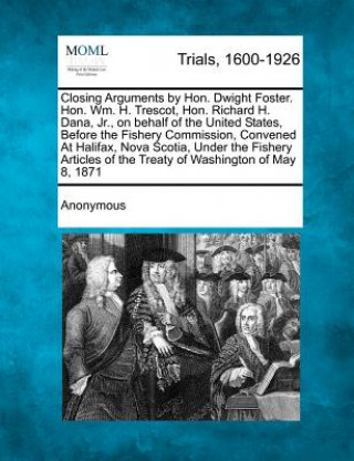 Knjiga Closing Arguments by Hon. Dwight Foster. Hon. Wm. H. Trescot, Hon. Richard H. Dana, Jr., on Behalf of the United States, Before the Fishery Commission Anonymous