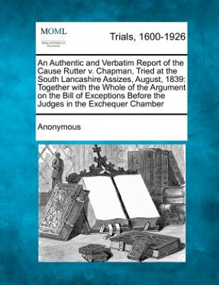 Książka An Authentic and Verbatim Report of the Cause Rutter V. Chapman, Tried at the South Lancashire Assizes, August, 1839: Together with the Whole of the A Anonymous