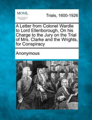 Kniha A Letter from Colonel Wardle to Lord Ellenborough, on His Charge to the Jury on the Trial of Mrs. Clarke and the Wrights, for Conspiracy Anonymous