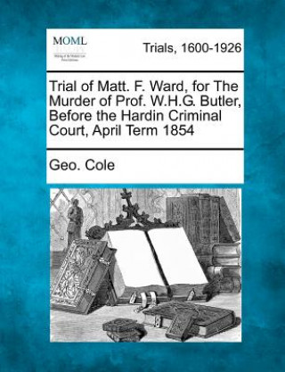 Knjiga Trial of Matt. F. Ward, for the Murder of Prof. W.H.G. Butler, Before the Hardin Criminal Court, April Term 1854 Geo Cole