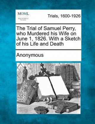 Buch The Trial of Samuel Perry, Who Murdered His Wife on June 1, 1826. with a Sketch of His Life and Death Anonymous