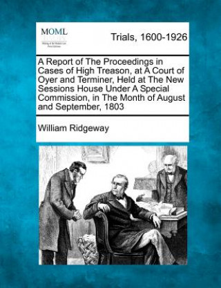 Kniha A Report of the Proceedings in Cases of High Treason, at a Court of Oyer and Terminer, Held at the New Sessions House Under a Special Commission, in t William Ridgeway