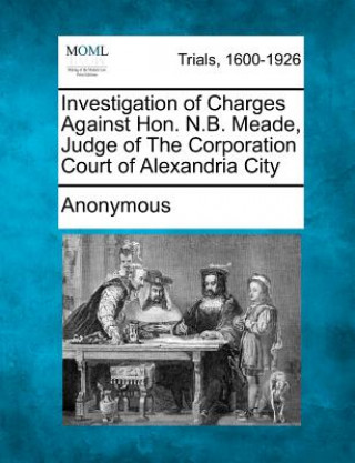 Knjiga Investigation of Charges Against Hon. N.B. Meade, Judge of the Corporation Court of Alexandria City Anonymous