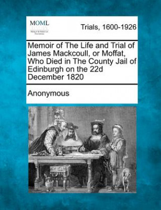 Kniha Memoir of the Life and Trial of James Mackcoull, or Moffat, Who Died in the County Jail of Edinburgh on the 22d December 1820 Anonymous