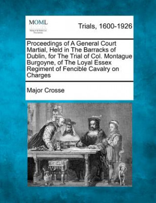 Könyv Proceedings of a General Court Martial, Held in the Barracks of Dublin, for the Trial of Col. Montague Burgoyne, of the Loyal Essex Regiment of Fencib Major Crosse