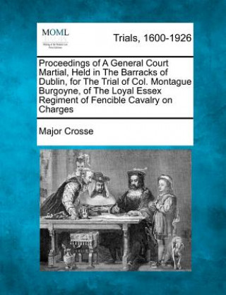 Carte Proceedings of a General Court Martial, Held in the Barracks of Dublin, for the Trial of Col. Montague Burgoyne, of the Loyal Essex Regiment of Fencib Major Crosse