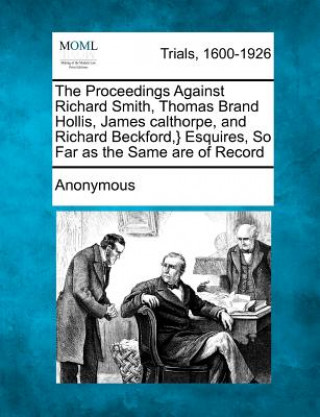 Książka The Proceedings Against Richard Smith, Thomas Brand Hollis, James Calthorpe, and Richard Beckford, } Esquires, So Far as the Same Are of Record Anonymous