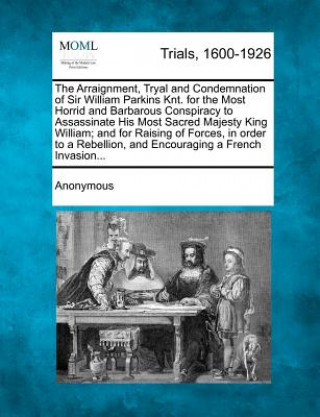 Kniha The Arraignment, Tryal and Condemnation of Sir William Parkins Knt. for the Most Horrid and Barbarous Conspiracy to Assassinate His Most Sacred Majest Anonymous