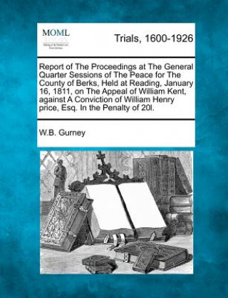 Książka Report of the Proceedings at the General Quarter Sessions of the Peace for the County of Berks, Held at Reading, January 16, 1811, on the Appeal of Wi William Brodie Gurney