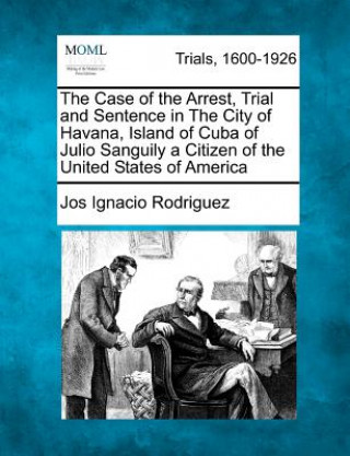 Kniha The Case of the Arrest, Trial and Sentence in the City of Havana, Island of Cuba of Julio Sanguily a Citizen of the United States of America Jos Ignacio Rodriguez