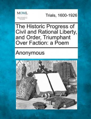 Kniha The Historic Progress of Civil and Rational Liberty, and Order, Triumphant Over Faction: A Poem Anonymous