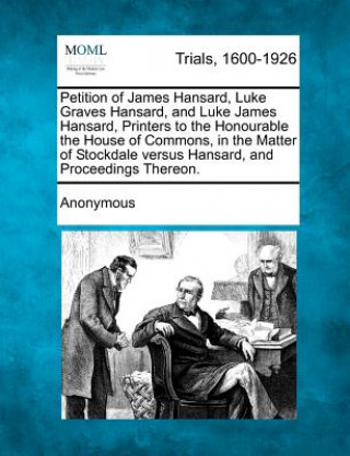 Buch Petition of James Hansard, Luke Graves Hansard, and Luke James Hansard, Printers to the Honourable the House of Commons, in the Matter of Stockdale Ve Anonymous