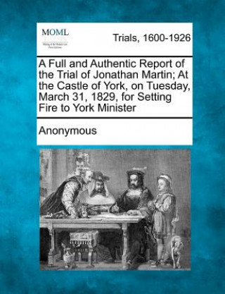 Könyv A Full and Authentic Report of the Trial of Jonathan Martin; At the Castle of York, on Tuesday, March 31, 1829, for Setting Fire to York Minister Anonymous