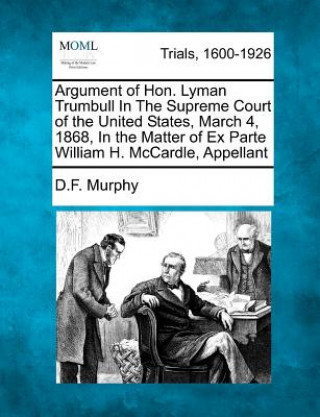 Könyv Argument of Hon. Lyman Trumbull in the Supreme Court of the United States, March 4, 1868, in the Matter of Ex Parte William H. McCardle, Appellant D F Murphy