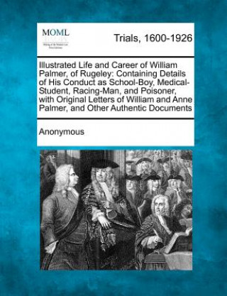 Βιβλίο Illustrated Life and Career of William Palmer, of Rugeley: Containing Details of His Conduct as School-Boy, Medical-Student, Racing-Man, and Poisoner, Anonymous