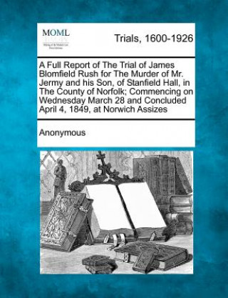 Książka A Full Report of the Trial of James Blomfield Rush for the Murder of Mr. Jermy and His Son, of Stanfield Hall, in the County of Norfolk; Commencing on Anonymous