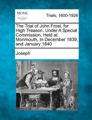 Könyv The Trial of John Frost, for High Treason. Under a Special Commission, Held at Monmouth, in December 1839, and January 1840 Joseph