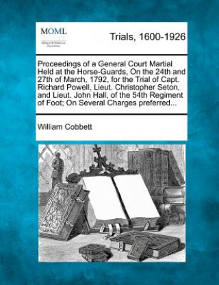 Knjiga Proceedings of a General Court Martial Held at the Horse-Guards, on the 24th and 27th of March, 1792, for the Trial of Capt. Richard Powell, Lieut. Ch William Cobbett