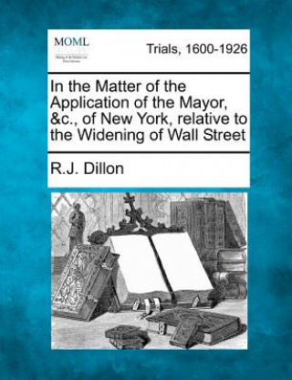 Kniha In the Matter of the Application of the Mayor, &C., of New York, Relative to the Widening of Wall Street R J Dillon