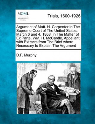 Carte Argument of Matt. H. Carpenter in the Supreme Court of the United States, March 3 and 4, 1868, in the Matter of Ex Parte, Wm. H. McCardle, Appellant, D F Murphy