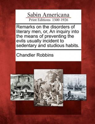 Knjiga Remarks on the Disorders of Literary Men, Or, an Inquiry Into the Means of Preventing the Evils Usually Incident to Sedentary and Studious Habits. Chandler Robbins