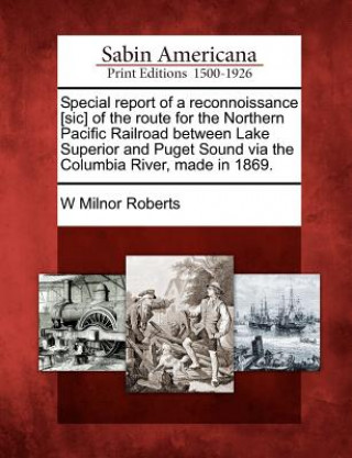 Kniha Special Report of a Reconnoissance [Sic] of the Route for the Northern Pacific Railroad Between Lake Superior and Puget Sound Via the Columbia River, W Milnor Roberts