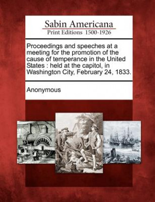 Kniha Proceedings and Speeches at a Meeting for the Promotion of the Cause of Temperance in the United States: Held at the Capitol, in Washington City, Febr Anonymous