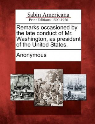 Kniha Remarks Occasioned by the Late Conduct of Mr. Washington, as President of the United States. Anonymous