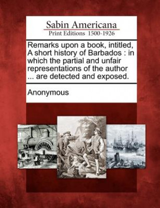 Carte Remarks Upon a Book, Intitled, a Short History of Barbados: In Which the Partial and Unfair Representations of the Author ... Are Detected and Exposed Anonymous
