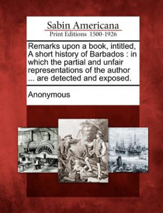 Kniha Remarks Upon a Book, Intitled, a Short History of Barbados: In Which the Partial and Unfair Representations of the Author ... Are Detected and Exposed Anonymous