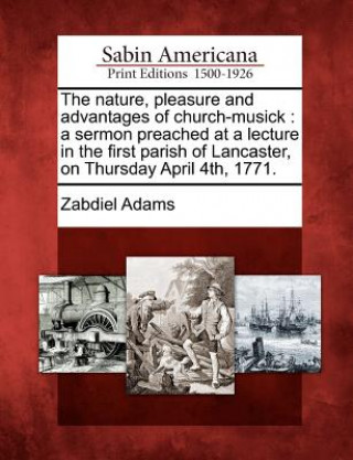 Kniha The Nature, Pleasure and Advantages of Church-Musick: A Sermon Preached at a Lecture in the First Parish of Lancaster, on Thursday April 4th, 1771. Zabdiel Adams