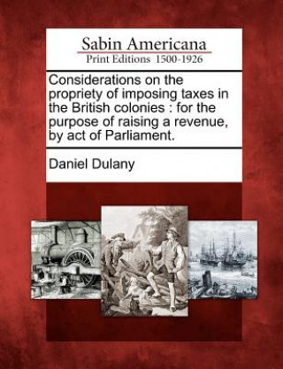 Książka Considerations on the Propriety of Imposing Taxes in the British Colonies: For the Purpose of Raising a Revenue, by Act of Parliament. Daniel Dulany