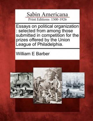 Könyv Essays on Political Organization: Selected from Among Those Submitted in Competition for the Prizes Offered by the Union League of Philadelphia. William E Barber