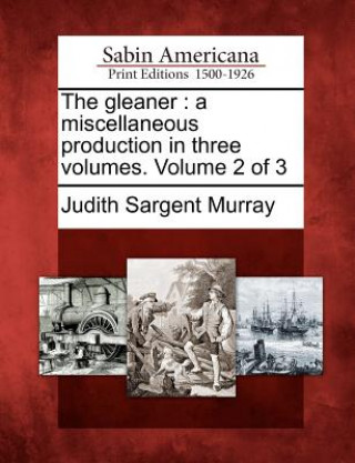 Könyv The Gleaner: A Miscellaneous Production in Three Volumes. Volume 2 of 3 Judith Sargent Murray